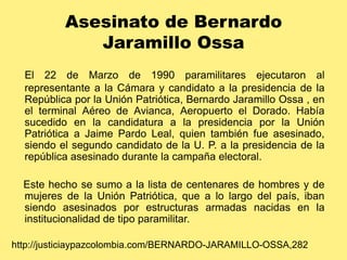 Asesinato de Bernardo Jaramillo OssaEl 22 de Marzo de 1990 paramilitares ejecutaron al representante a la Cámara y candidato a la presidencia de la República por la Unión Patriótica, Bernardo Jaramillo Ossa , en el terminal Aéreo de Avianca, Aeropuerto el Dorado. Había sucedido en la candidatura a la presidencia por la Unión Patriótica a Jaime Pardo Leal, quien también fue asesinado, siendo el segundo candidato de la U. P. a la presidencia de la república asesinado durante la campaña electoral.    Este hecho se sumo a la lista de centenares de hombres y de mujeres de la Unión Patriótica, que a lo largo del país, iban siendo asesinados por estructuras armadas nacidas en la institucionalidad de tipo paramilitar.http://justiciaypazcolombia.com/BERNARDO-JARAMILLO-OSSA,282