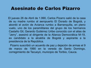 Asesinato de Carlos PizarroEl jueves 26 de Abril de 1.990, Carlos Pizarro salió de la casa de su madre rumbo al aeropuerto El Dorado de Bogotá, y abordó el avión de Avianca rumbo a Barranquilla, en pleno vuelo, uno de los paramilitares del grupo de los hermanos Castaño Gil, Gerardo Gutiérrez Uribe conocido con el alias de “Jerry”, asesinó al dirigente de la Alianza Democrática M-19, ex candidato a la alcaldía de Bogotá y aspirante a la presidencia de la República.      Pizarro suscribió un acuerdo de paz y dejación de armas el 9 de marzo de 1990 en la vereda de Santo Domingo, corregimiento de Tacueyó, municipio de Toribio, Cauca. 