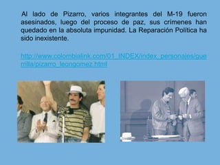      Al lado de Pizarro, varios integrantes del M-19 fueron asesinados, luego del proceso de paz, sus crímenes han quedado en la absoluta impunidad. La Reparación Política ha sido inexistente. http://www.colombialink.com/01_INDEX/index_personajes/guerrilla/pizarro_leongomez.html