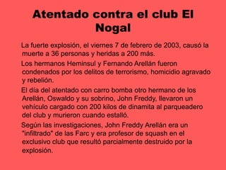 Atentado contra el club El Nogal    La fuerte explosión, el viernes 7 de febrero de 2003, causó la muerte a 36 personas y heridas a 200 más.     Los hermanos Heminsul y Fernando Arellán fueron condenados por los delitos de terrorismo, homicidio agravado y rebelión.    El día del atentado con carro bomba otro hermano de los Arellán, Oswaldo y su sobrino, John Freddy, llevaron un vehículo cargado con 200 kilos de dinamita al parqueadero del club y murieron cuando estalló.    Según las investigaciones, John Freddy Arellán era un "infiltrado" de las Farc y era profesor de squash en el exclusivo club que resultó parcialmente destruido por la explosión.