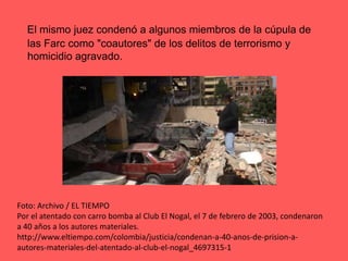 El mismo juez condenó a algunos miembros de la cúpula de las Farc como "coautores" de los delitos de terrorismo y homicidio agravado. Foto: Archivo / EL TIEMPOPor el atentado con carro bomba al Club El Nogal, el 7 de febrero de 2003, condenaron a 40 años a los autores materiales.http://www.eltiempo.com/colombia/justicia/condenan-a-40-anos-de-prision-a-autores-materiales-del-atentado-al-club-el-nogal_4697315-1