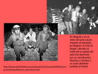 En Bogotá y en el resto del país causó impacto el atentado en Bogotá: el Club El Nogal, ubicado al norte de la capital del país fue destruido por un carrobomba. Muertos y heridos y un caos absoluto produjo el hechohttp://www.elcolombiano.com/proyectos/resumen2003/Enero-junio/textos/febrero_colombia2.htm
