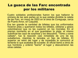 La guaca de las Farc encontrada por los militares    Cuatro soldados profesionales fueron los que hallaron la primera de las seis partes en la que estaba dividida la caleta de las Farc, en mayo de 2003 en el área de Coreguaje, cerca de Puerto Amor, en Caquetá.     Era tan grande la cantidad de billetes que los uniformados hicieron pilas y quemaron todos los billetes, (dólares y pesos colombianos) que no les cupieron en los morrales. En el preciso momento en el que guardaban la plata, el mismo suboficial les cayó de sorpresa y los descubrió. "Tome y coma callado", fue la reacción casi inmediata de uno de los subalternos, mientras le lanzaba un fajo de billetes. El superior se retiró del lugar y de inmediato le comunicó al teniente lo que acababa de suceder. El oficial llamó a otros de sus hombres y ordenó "barrer" el lugar y descubrieron las otras caletas. 