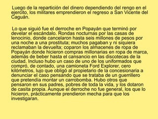      Luego de la repartición del dinero dependiendo del rengo en el ejercito, los militares emprendieron el regreso a San Vicente del Caguán.     Lo que siguió fue el derroche en Popayán que terminó por develar el escándalo. Rondas nocturnas por las casas de lenocinio, donde cancelaron hasta seis millones de pesos por una noche a una prostituta; muchos pagaban y ni siquiera reclamaban la devuelta; coparon los almacenes de ropa de Popayán donde hicieron compras millonarias en ropa de marca, además de beber hasta el cansancio en las discotecas de la ciudad. Incluso hubo un caso de uno de los uniformados que compró, de contado, una camioneta Ford Explorer, cero kilómetros, lujo que obligó al propietario de la concesionaria a denunciar el caso pensando que se trataba de un guerrillero que pretendía montar un carrobomba. Hubo otros que pensaron en sus padres, pobres de toda la vida, y los dotaron de casita propia. Aunque el derroche no fue general, los que lo hicieron, prácticamente prendieron mecha para que los investigaran. 