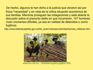 De hecho, algunos le han dicho a la justicia que obraron así por física "necesidad" y en vista de la crítica situación económica de sus familias. Mientras prosiguen las indagaciones y está abierta la discusión sobre el presunto delito en que incurrieron, 147 hombres viven momentos difíciles, ya sea en calidad de detenidos o como fugitivos.   http://www.bibliotecapiloto.gov.co/bib_autor/noticias/colombia/fuerzas_militares.htm- www.fac.mil.co/.../Notidiario/guaca.jpg&w=200