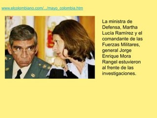www.elcolombiano.com/.../mayo_colombia.htmLa ministra de Defensa, Martha Lucía Ramírez y el comandante de las Fuerzas Militares, general Jorge Enrique Mora Rangel estuvieron al frente de las investigaciones.