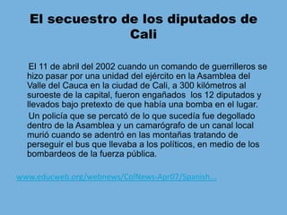 El secuestro de los diputados de Cali     El 11 de abril del 2002 cuando un comando de guerrilleros se hizo pasar por una unidad del ejército en la Asamblea del Valle del Cauca en la ciudad de Cali, a 300 kilómetros al suroeste de la capital, fueron engañados  los 12 diputados y llevados bajo pretexto de que había una bomba en el lugar.     Un policía que se percató de lo que sucedía fue degollado dentro de la Asamblea y un camarógrafo de un canal local murió cuando se adentró en las montañas tratando de perseguir el bus que llevaba a los políticos, en medio de los bombardeos de la fuerza pública.www.educweb.org/webnews/ColNews-Apr07/Spanish...