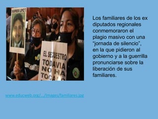    Los familiares de los ex diputados regionales conmemoraron el plagio masivo con una “jornada de silencio”, en la que pidieron al gobierno y a la guerrilla pronunciarse sobre la liberación de sus familiares.www.educweb.org/.../Images/familiares.jpg
