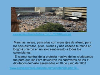 www.perspectivaciudadana.com/.../070707/cali.jpgMarchas, misas, pancartas con mensajes de aliento para los secuestrados, pitos, sirenas y una cadena humana en Bogotá unieron en un solo sentimiento a todos los colombianos.      El clamor central de la protesta masiva de los ciudadanos fue para que las Farc devuelvan los cadáveres de los 11 diputados del Valle asesinados el 18 de junio de 2007.www.perspectivaciudadana.com/contenido.php?it...