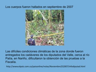 Los cuerpos fueron hallados en septiembre de 2007Las difíciles condiciones climáticas de la zona donde fueron entregados los cadáveres de los diputados del Valle, cerca al río Patía, en Nariño, dificultaron la obtención de las pruebas a la Fiscalía. http://www.elpais.com.co/paisonline/notas/Noviembre252007/infodiputad.html