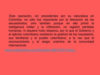      Esta operación, sin precedentes por su naturaleza en Colombia, no sólo fue importante por la liberación de los secuestrados, sino también porque en ella primó la inteligencia militar y la infiltración, no registró pérdidas humanas, ni siquiera hubo disparos, por lo que el Gobierno y el ejército colombiano recibieron la gratitud de los rescatados, sus familiares y el pueblo colombiano, a la vez que el reconocimiento y el elogio unánime de la comunidad internacional.www.urabaenlinea.com/farandula-88/13747-telem... 
