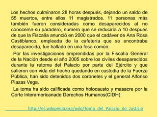     Los hechos culminaron 28 horas después, dejando un saldo de 55 muertos, entre ellos 11 magistrados. 11 personas más también fueron consideradas como desaparecidos al no conocerse su paradero, número que se reduciría a 10 después de que la Fiscalía anunció en 2000 que el cadáver de Ana Rosa Castiblanco, empleada de la cafetería que se encontraba desaparecida, fue hallado en una fosa común.      Por las investigaciones emprendidas por la Fiscalía General de la Nación desde el año 2005 sobre los civiles desaparecidos durante la retoma del Palacio por parte del Ejército y que salieron con vida del hecho quedando en custodia de la Fuerza Pública, han sido detenidos dos coroneles y el general Alfonso Plazas Vega.      La toma ha sido calificada como holocausto y masacre por la Corte Interamericanade Derechos Humanos(CIDH).                     http://es.wikipedia.org/wiki/Toma_del_Palacio_de_Justicia