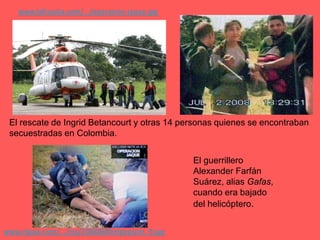 www.lafiscalia.com/.../operacion-jaque.jpgEl rescate de Ingrid Betancourt y otras 14 personas quienes se encontraban secuestradas en Colombia.El guerrillero Alexander Farfán Suárez, alias Gafas, cuando era bajado del helicóptero.www.elpais.com/.../Ies/20080805elpepuint_9.jpg