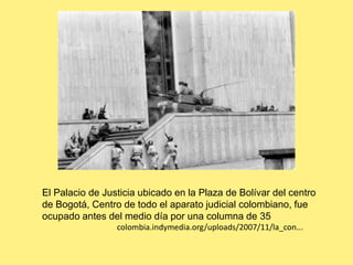 El Palacio de Justicia ubicado en la Plaza de Bolívar del centro de Bogotá, Centro de todo el aparato judicial colombiano, fue ocupado antes del medio día por una columna de 35                                     colombia.indymedia.org/uploads/2007/11/la_con... 