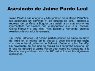 Asesinato de Jaime Pardo Leal    Jaime Pardo Leal, abogado y líder político de la Unión Patriótica, fue asesinado un domingo 11 de octubre de 1987, cuando al regresar de La Mesa a Bogotá para asistir a un matrimonio, fue interceptado por sicarios que le dispararon a él, a su esposa, Gloria Flórez y a sus hijos Iván, Edison y Fernando, quienes resultaron lesionados levemente.     La Unión Patriótica - UP como partido político se fundó en mayo de 1985 en el marco de la tregua y cese bilateral del fuego suscritos entre el gobierno de Belisario Betancur y las Farc-Ep. En noviembre de ese año se realiza su I congreso nacional, en el que se escogió a Jaime Pardo Leal como su candidato a la Presidencia y obtiene cerca de 400 mil votos en las siguientes elecciones.