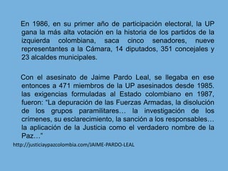     En 1986, en su primer año de participación electoral, la UP gana la más alta votación en la historia de los partidos de la izquierda colombiana, saca cinco senadores, nueve representantes a la Cámara, 14 diputados, 351 concejales y 23 alcaldes municipales.    Con el asesinato de Jaime Pardo Leal, se llegaba en ese entonces a 471 miembros de la UP asesinados desde 1985. las exigencias formuladas al Estado colombiano en 1987, fueron: “La depuración de las Fuerzas Armadas, la disolución de los grupos paramilitares… la investigación de los crímenes, su esclarecimiento, la sanción a los responsables… la aplicación de la Justicia como el verdadero nombre de la Paz…”http://justiciaypazcolombia.com/JAIME-PARDO-LEAL