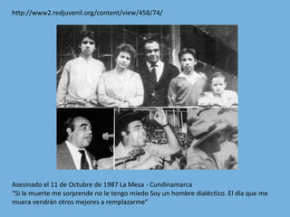 http://www2.redjuvenil.org/content/view/458/74/Asesinado el 11 de Octubre de 1987 La Mesa - Cundinamarca“Si la muerte me sorprende no le tengo miedo Soy un hombre dialéctico. El día que me muera vendrán otros mejores a remplazarme”