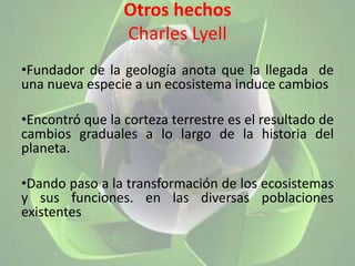 Otros hechosCharles LyellFundador de la geología anota que la llegada  de una nueva especie a un ecosistema induce cambios Encontró que la corteza terrestre es el resultado de cambios graduales a lo largo de la historia del planeta. Dando paso a la transformación de los ecosistemas y sus funciones. en las diversas poblaciones existentes