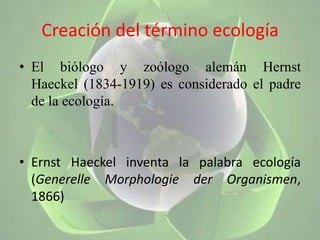 Creación del término ecologíaEl biólogo y zoólogo alemán Hernst Haeckel (1834-1919) es considerado el padre de la ecología.ErnstHaeckel inventa la palabra ecología (Generelle Morphologie der Organismen, 1866)