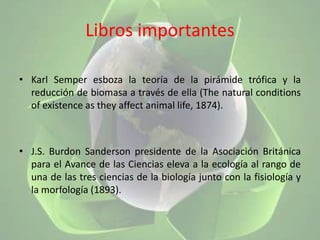 Libros importantesKarl Semper esboza la teoría de la pirámide trófica y la reducción de biomasa a través de ella (The natural conditions of existence as they affect animal life, 1874).J.S. Burdon Sanderson presidente de la Asociación Británica para el Avance de las Ciencias eleva a la ecología al rango de una de las tres ciencias de la biología junto con la fisiología y la morfología (1893).