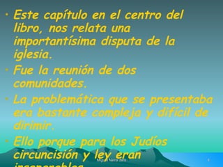 Este capítulo en el centro del libro, nos relata una importantísima disputa de la  iglesia. Fue la reunión de dos comunidades. La problemática que se presentaba era bastante compleja y difícil de dirimir. Ello porque para los Judíos circuncisión y ley eran inseparables. 