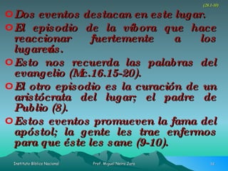 Dos eventos destacan en este lugar. El episodio de la víbora que hace reaccionar fuertemente a los lugareños. Esto nos recuerda las palabras del evangelio (Mc.16.15-20). El otro episodio es la curación de un aristócrata del lugar; el padre de Publio (8). Estos eventos promueven la fama del apóstol; la gente les trae enfermos para que éste les sane (9-10). (28.1-10) 