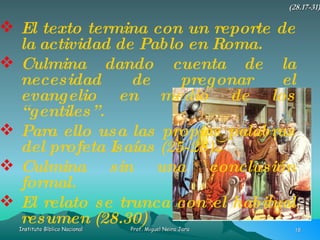 El texto termina con un reporte de la actividad de Pablo en Roma. Culmina dando cuenta de la necesidad de pregonar el evangelio en medio de los “gentiles”. Para ello usa las propias palabras del profeta Isaías (25-28) Culmina sin una conclusión formal. El relato se trunca con el habitual resumen (28.30) (28.17-31) 