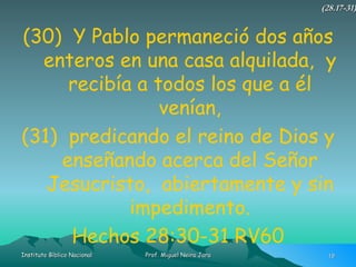 (30)  Y Pablo permaneció dos años enteros en una casa alquilada,  y recibía a todos los que a él venían, (31)  predicando el reino de Dios y enseñando acerca del Señor Jesucristo,  abiertamente y sin impedimento. Hechos 28:30-31 RV60 (28.17-31) 