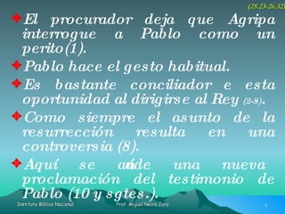 El procurador deja que Agripa interrogue a Pablo como un perito(1). Pablo hace el gesto habitual. Es bastante conciliador e esta oportunidad al dirigirse al Rey  (2-8) . Como siempre el asunto de la resurrección resulta en una controversia (8). Aquí se añade una nueva proclamación del testimonio de Pablo (10 y sgtes.). (25.23-26.32) 