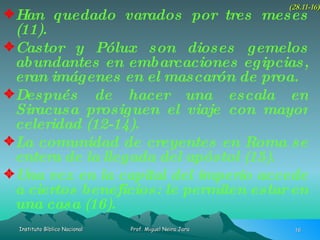 Han quedado varados por tres meses (11). Castor y Pólux son dioses gemelos abundantes en embarcaciones egipcias, eran imágenes en el mascarón de proa. Después de hacer una escala en Siracusa prosiguen el viaje con mayor celeridad (12-14). La comunidad de creyentes en Roma se entera de la llegada del apóstol (15). Una vez en la capital del imperio accede a ciertos beneficios: le permiten estar en una casa (16). (28.11-16) 