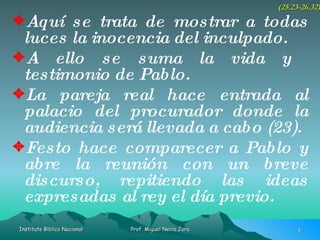 Aquí se trata de mostrar a todas luces la inocencia del inculpado. A ello se suma la vida y  testimonio de Pablo. La pareja real hace entrada al palacio del procurador donde la audiencia será llevada a cabo (23). Festo hace comparecer a Pablo y abre la reunión con un breve discurso, repitiendo las ideas expresadas al rey el día previo. (25.23-26.32) 