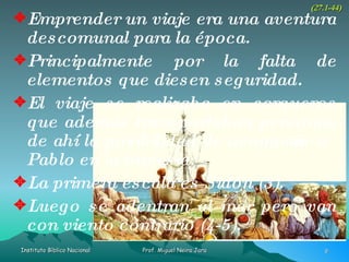 Emprender un viaje era una aventura descomunal para la época. Principalmente por la falta de elementos que diesen seguridad. El viaje se realizaba en cargueros que además transportaban personas de ahí la posibilidad de acompañar a Pablo en la travesía. La primera escala es Sidón (3). Luego se adentran al mar pero van con viento contrario (4-5). (27.1-44) 