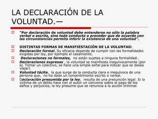 LA DECLARACIÓN DE LA
VOLUNTAD.—
   “Por declaración de voluntad debe entenderse no sólo la palabra
    verbal o escrita, sino toda conducta o proceder que de acuerdo con
    las circunstancias permita inferir la existencia de una voluntad”.

   DISTINTAS FORMAS DE MANIFIESTACIÓN DE LA VOLUNTAD:
   Declaración formal, Su eficacia depende de cumplir con las formalidades
    exigidas por ley, por ejemplo el casamiento.
    Declaraciones no formales, no están sujetas a ninguna formalidad..
   Declaraciones expresas , la voluntad se manifiesta inequívocamente (por
    ej. Tomar un colectivo, se hace una simple señal para indicar que se desea
    viajar)
   Voluntad tácita, la que surge de la conducta clara e inequívoca de una
    persona que, no ha dado un consentimiento escrito o verbal.
   Declaración presumida por la ley, resulta de una presunción legal. Si la
    víctima de un delito hace con el autor un convenio sobre el pago de los
    daños y perjuicios, la ley presume que se renuncia a la acción criminal.
 