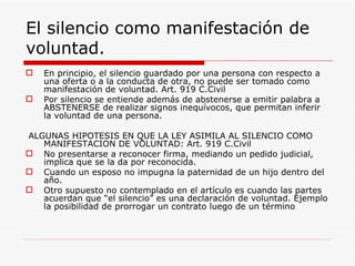 El silencio como manifestación de
voluntad.
   En principio, el silencio guardado por una persona con respecto a
    una oferta o a la conducta de otra, no puede ser tomado como
    manifestación de voluntad. Art. 919 C.Civil
   Por silencio se entiende además de abstenerse a emitir palabra a
    ABSTENERSE de realizar signos inequívocos, que permitan inferir
    la voluntad de una persona.

ALGUNAS HIPOTESIS EN QUE LA LEY ASIMILA AL SILENCIO COMO
   MANIFESTACION DE VOLUNTAD: Art. 919 C.Civil
 No presentarse a reconocer firma, mediando un pedido judicial,
   implica que se la da por reconocida.
 Cuando un esposo no impugna la paternidad de un hijo dentro del
   año.
 Otro supuesto no contemplado en el artículo es cuando las partes
   acuerdan que “el silencio” es una declaración de voluntad. Ejemplo
   la posibilidad de prorrogar un contrato luego de un término
 