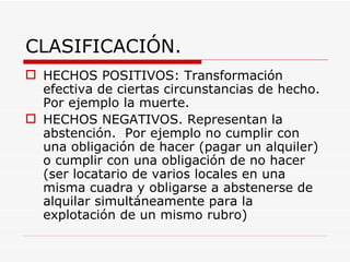 CLASIFICACIÓN.
 HECHOS POSITIVOS: Transformación
  efectiva de ciertas circunstancias de hecho.
  Por ejemplo la muerte.
 HECHOS NEGATIVOS. Representan la
  abstención. Por ejemplo no cumplir con
  una obligación de hacer (pagar un alquiler)
  o cumplir con una obligación de no hacer
  (ser locatario de varios locales en una
  misma cuadra y obligarse a abstenerse de
  alquilar simultáneamente para la
  explotación de un mismo rubro)
 