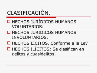 CLASIFICACIÓN.
 HECHOS JURÍDICOS HUMANOS
  VOLUNTARIOS:
 HECHOS JURIDICOS HUMANOS
  INVOLUNTARIOS.
 HECHOS LICITOS. Conforme a la Ley
 HECHOS ILÍCITOS: Se clasifican en
  delitos y cuasidelitos
 