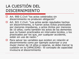 LA CUESTIÓN DEL
DISCERNIMIENTO
 Art. 900 C.Civil “los actos celebrados sin
  discernimiento no producen obligación”
 Art. 921 C.Civil: “Los actos serán reputados hechos
  sin discernimiento, si fueren actos lícitos practicados
  por menores impúberes, o actos ilícitos por menores
  de 10 años; como también los actos de los dementes
  que no fuesen practicados en intervalos lúcidos, y los
  practicados por los que, por cualquier accidente,
  están sin uso de razón.”
 Para salvar las variables que existen en relación al
  discernimiento como por ejemplo autorizar a una
  mujer menor de 14 años a casarse, se debe marcar la
  cuestión en la CAPACIDAD.- El concepto de capacidad
  involucra el discernimiento
 