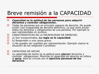 Breve remisión a la CAPACIDAD
   Capacidad es la aptitud de las personas para adquirir
    derechos y contraer obligaciones .
   Todas las personas son en principio capaces de derecho. No puede
    existir una incapacidad de derecho definitiva, ya que sería anular
    todos los derechos y obligaciones de una persona. Por ejemplo lo
    que representaba un exclavo.
   CARACTERISTICAS DE LA INCAPACIDAD DE DERECHO:
   a) Son excepcionales. La regla es la capacidad.
   b) Responden a una causa grave.
   c) No pueden ser suplidas por representación. Ejemplo clasico la
    situación de los religiosos o profesos

   CAPACIDAD DE HECHO
   La capacidad de hecho es la aptitud para ejercer derechos y
    contraer obligaciones. Mientras la capacidad de derecho se refiere
    al goce, ésta se vincula con el ejercicio personal de los
    derechos.
 