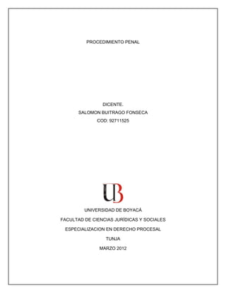 PROCEDIMIENTO PENAL




                DICENTE.
       SALOMON BUITRAGO FONSECA
              COD: 92711525




         UNIVERSIDAD DE BOYACÁ

FACULTAD DE CIENCIAS JURÍDICAS Y SOCIALES

 ESPECIALIZACION EN DERECHO PROCESAL

                 TUNJA

               MARZO 2012
 