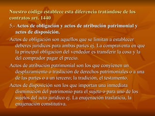 Nuestro código establece esta diferencia tratándose de los contratos art. 1440 5.-  Actos de obligación y actos de atribución patrimonial y actos de disposición. Actos de obligación son aquellos que se limitan a establecer deberes jurídicos para ambas partes ej. La compraventa en que la principal obligación del vendedor es transferir la cosa y la del comprador pagar el precio. Actos de atribución patrimonial son los que conyienen un desplazamiento o traslación de derechos patrimoniales o a una de las partes o a un tercero; la tradición, el testamento. Actos de disposición son los que importan una inmediata disminución del patrimonio para el sujeto o para uno de los sujetos del acto jurídico ej. La enajenación traslaticia, la enajenación constitutiva.  