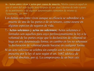 6.- Actos entre vivos y actos por causa de muerte,  Mortis causa es aquel en que el autor del acto regula para después de sus días l destino de todo o parte de su patrimonio o de algunos determinados elementos de mismo ej. Testamento, art. 999 Los demás son entre vivos aunque su eficacia se subordine a la muerte de una de las partes o de un tercero, como ocurre en algunas especies de seguros de vida. 7.-  Actos solemnes y actos no solemnes;  Actos solemnes o formales son aquellos para cuyo perfeccionamiento la ley o la voluntad de las partes exige que la declaración de voluntad se haga en una determinada forma; en cambio en los no solemnes la declaración de voluntad puede hacerse en cualquier forma. Si un acto solemne se celebra sin cumplir con la formalidad prescrita por la ley el acto según el art. 1682 adolece de nulidad absoluta, por ej. La compraventa de un bien raíz 