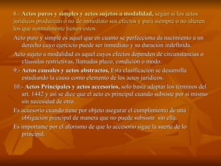 8.-  Actos puros y simples y actos sujetos a modalidad,  según si los actos jurídicos produzcan o no de inmediato sus efectos y para siempre o no alteren los que normalmente tienen estos. Acto puro y simple es aquel que en cuanto se perfecciona da nacimiento a un derecho cuyo ejercicio puede ser inmediato y su duración indefinida. Acto sujeto a modalidad es aquel cuyos efectos dependen de circunstancias o cláusulas restrictivas, llamadas plazo, condición o modo. 9.-  Actos causales y actos abstractos,  Esta clasificación se desarrolla estudiando la causa como elemento de los actos jurídicos. 10.-  Actos Principales y actos accesorios,  solo basta adaptar los términos del art. 1442 y así se dice que el acto es principal cuando subsiste por sí mismo sin necesidad de otro. Es accesorio cuando tiene por objeto asegurar el cumplimiento de una obligación principal de manera que no puede subsistir  sin ella. Es importante por el aforismo de que lo accesorio sigue la suerte de lo principal. 