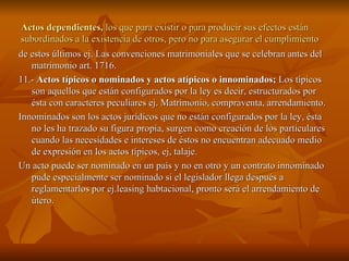 Actos dependientes,  los que para existir o para producir sus efectos están subordinados a la existencia de otros, pero no para asegurar el cumplimiento  de estos últimos ej. Las convenciones matrimoniales que se celebran antes del matrimonio art. 1716. 11.-  Actos típicos o nominados y actos atípicos o innominados;  Los típicos son aquellos que están configurados por la ley es decir, estructurados por ésta con caracteres peculiares ej. Matrimonio, compraventa, arrendamiento. Innominados son los actos jurídicos que no están configurados por la ley, ésta no les ha trazado su figura propia, surgen como creación de los particulares cuando las necesidades e intereses de éstos no encuentran adecuado medio de expresión en los actos típicos, ej, talaje. Un acto puede ser nominado en un país y no en otro y un contrato innominado pude especialmente ser nominado si el legislador llega después a reglamentarlos por ej.leasing habtacional, pronto será el arrendamiento de útero. 