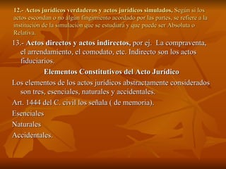 12.- Actos jurídicos verdaderos y actos jurídicos simulados,  Según si los actos escondan o no algún fingimiento acordado por las partes, se refiere a la institución de la simulación que se estudiará y que puede ser Absoluta o Relativa. 13.-  Actos directos y actos indirectos,  por ej.  La compraventa, el arrendamiento, el comodato, etc. Indirecto son los actos fiduciarios. Elementos Constitutivos del Acto Jurídico Los elementos de los actos jurídicos abstractamente considerados son tres, esenciales, naturales y accidentales. Art. 1444 del C. civil los señala ( de memoria). Esenciales Naturales Accidentales. 