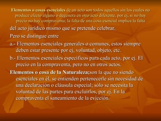 Elementos o cosas esenciales  de un acto son todos aquellos sin los cuales no produce efecto alguno o degenera en otro acto diferente, por ej, si no hay precio no hay compraventa; la falta de una cosa esencial implica la falta del acto jurídico mismo que se pretende celebrar. Pero se distingue entre a.- Elementos esenciales generales o comunes, estos siempre deben estar presente por ej, voluntad, objeto, etc. b.- Elementos esenciales específicos para cada acto, por ej. El precio en la compraventa, pero no en otros actos. Elementos o cosa de la Naturaleza; son la que no siendo esenciales en él, se entienden pertenecerle sin necesidad de una declaración o cláusula especial; sólo se necesita la voluntad de las partes para excluirlos, por ej. En la compraventa el saneamiento de la eviccíón.  