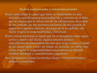 Ilícitos contractuales y extracontractuales Ilícito contractual es aquel que tiene su fundamento en una relación específicamente preestablecida y consiste en el daño que se origina por la infracción de las obligaciones derivadas de un contrato, de una promesa unilateral de una gestión de negocios o agencia oficiosa, del pago de lo no debido, este ilícito origina la responsabilidad contractual. Ilícito extracontractual es aquel que no se presupone entre sujeto activo y pasivo del ilícito, alguna relación jurídica específicamente preestablecida sino que exige a todos el deber de no causar daño a otro: no matar, no lesionar, no robar; este ilícito origina la responsabilidad extracontractual llamada también delictual y cuasidelictual o aquiliana. Nos limitaremos a tratar los hechos ilícitos extracontractuales, delitos y cusidelitos. 
