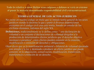 Todo lo relativo a estos ilícitos sean culposos o dolosos se verá en extenso al pasar la materia denominada responsabilidad civil extracontractual. TEORIA GENERAL DE LOS ACTOS JURIDICOS No existe en nuestro código un título que se intitule teoría general de los actos jurídicos siendo la doctrina la que a partir d diversas disposiciones existentes en el código civil crea esta teoría, basado en estudio de los civilistas alemanes, italianos del siglo XX. Definiciones,  tradicionalmente se le define como: “ una declaración de voluntad o un conjunto d declaraciones de voluntad dirigidas a la producción de determinados efectos jurídicos que el derecho objetivo reconoce o garantiza”, estos efectos pueden consistir en la creación, modificación o extinción de derechos y obligaciones. Otros dicen que es la manifestación unilateral o bilateral de voluntad ejecutada con arreglo a la ley y destinada a producir un efecto jurídico que puede consistir en la adquisición, conservación, modificación, transmisión, transferencia o extinción de un derecho. 