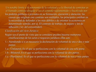 Un notable límite a la autonomía de la voluntad y a la libertad de contratar es el llamado contrato dirigido o sea el contrato reglamentado y fiscalizado por los poderes públicos o privados en su formación, ejecución y duración; las causas que originan este contrato son múltiples, las principales estriban en la necesidad de defender a los más débiles y de orientar la economía en determinado sentido, por ej. El contrato de trabajo, de seguro y los de adhesión ( ley del consumidor). Clasificación del Acto Jurídico Según sea el punto de vista que se considere pueden hacerse numerosa clasificaciones de los actos o negocios jurídicos ellas son: 1.- Atendiendo a si es necesario la declaración de voluntad de una o dos o más partes: 1.a.- Unilateral; Es el que se perfecciona con la voluntad de una sola parte. 1.b.- Bilateral; Es el que se perfecciona con la voluntad de dos partes. 1.c.- Plurilateral; Es el que se perfecciona con la voluntad de tres o más partes. 