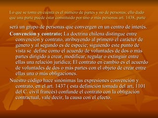 Lo que se toma en cuenta es el número de partes y no de personas; ello dado que una parte puede estar constituido por uno o más personas art. 1438, parte será un grupo de personas que convergen en un centro de interés. Convención y contrato;  La doctrina chilena distingue entre convención y contrato, atribuyendo al primero el carácter de género y al segundo es de especie; siguiendo este punto de vista se  define como el acuerdo de voluntades de dos o más partes dirigido a crear, modificar, regular o extinguir entre ellas una relación jurídica; El contrato en cambio es el acuerdo de voluntades de dos o más partes con el objeto de crear entre ellas una o más obligaciones. Nuestro código hace sinónimas las expresiones convención y contrato, en el art. 1437 ( esta definición tomada del art, 1101 del C. civil francés) confunde el contrato con la obligación contractual, vale decir, la causa con el efecto. 