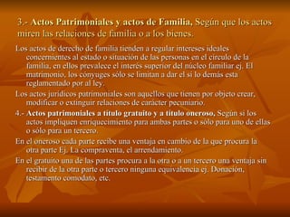 3.-  Actos Patrimoniales y actos de Familia,  Según que los actos miren las relaciones de familia o a los bienes. Los actos de derecho de familia tienden a regular intereses ideales concernientes al estado o situación de las personas en el círculo de la familia, en ellos prevalece el interés superior del núcleo familiar ej. El matrimonio, los cónyuges sólo se limitan a dar el sí lo demás esta reglamentado por al ley. Los actos jurídicos patrimoniales son aquellos que tienen por objeto crear, modificar o extinguir relaciones de carácter pecuniario. 4.-  Actos patrimoniales a título gratuito y a título oneroso,  Según si los actos impliquen enriquecimiento para ambas partes o sólo para uno de ellas o sólo para un tercero. En el oneroso cada parte recibe una ventaja en cambio de la que procura la otra parte Ej. La compraventa, el arrendamiento. En el gratuito una de las partes procura a la otra o a un tercero una ventaja sin recibir de la otra parte o tercero ninguna equivalencia ej. Donación, testamento comodato, etc. 